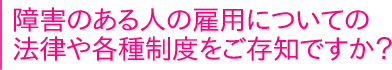 障害のある人の雇用についての法律や各種制度をご存知ですか？